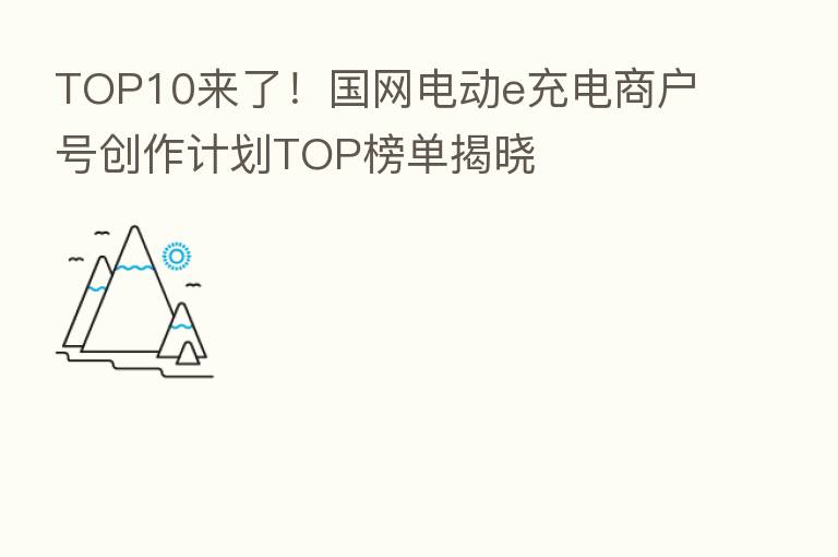 TOP10来了!国网电动e充电商户号创作计划TOP榜单揭晓