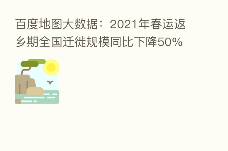百度地图大数据:2021年春运返乡期全国迁徙规模同比下降50%