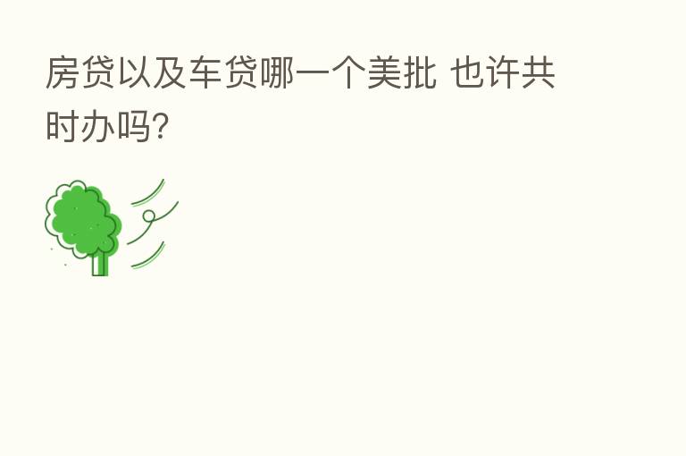 房贷以及车贷哪一个美批 也许共时办吗?