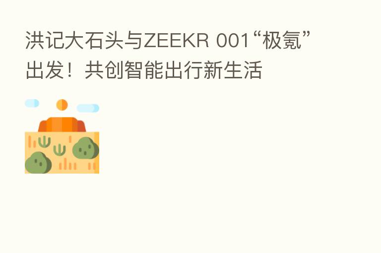 洪记大石头与ZEEKR 001“极氪”出发!共创智能出行新生活