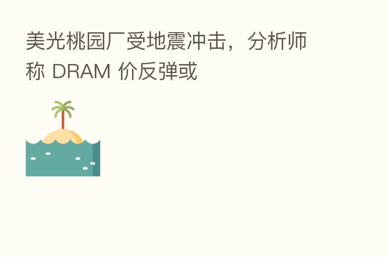 美光桃园厂受地震冲击,分析师称 DRAM 价反弹或