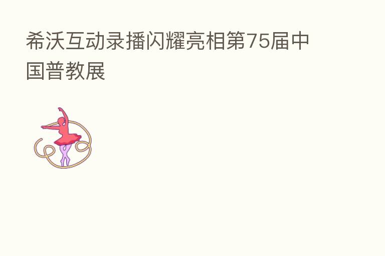 希沃互动录播闪耀亮相   75届中国普教展