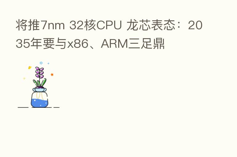 将推7nm 32核CPU 龙芯表态:2035年要与x86、ARM三足鼎