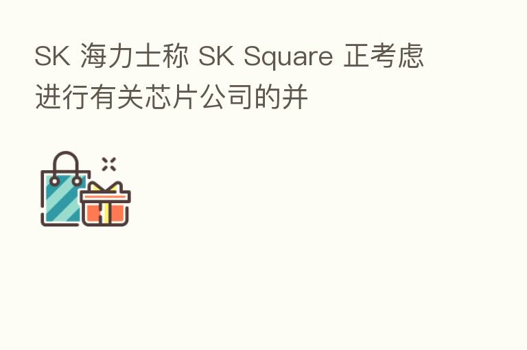 SK 海力士称 SK Square 正考虑进行有关芯片公司的并