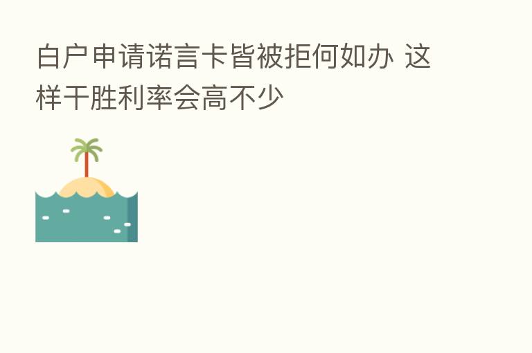 白户申请诺言卡皆被拒何如办 这样干胜利率会高不少