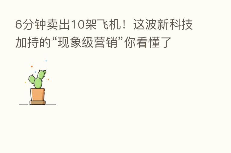 6分钟卖出10架飞机!这波新科技加持的“现象级营销”你看懂了吗?