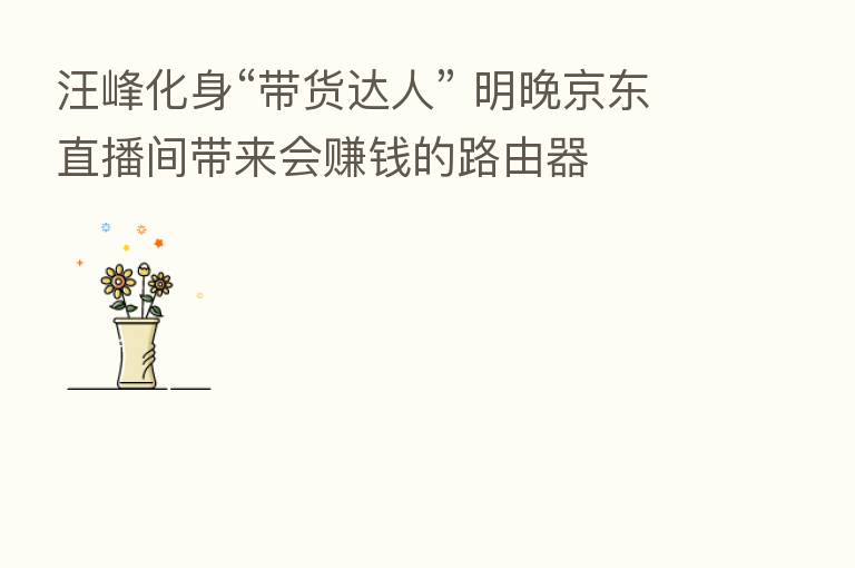 汪峰化身“带货达人” 明晚京东直播间带来会赚前的路由器