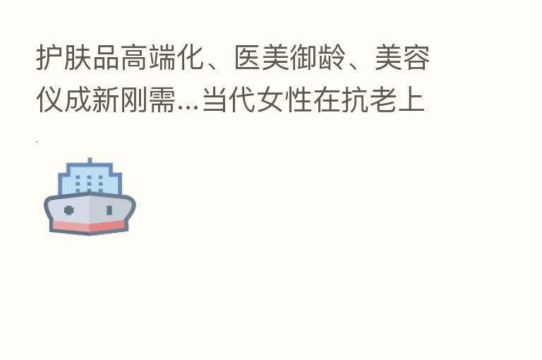 护肤品高端化、医美御龄、美容仪成新刚需...当代女性在抗老上有多舍得花前?