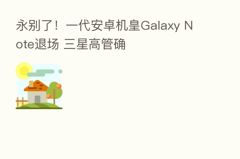 永别了!一代安卓机皇Galaxy Note退场 三星高管确