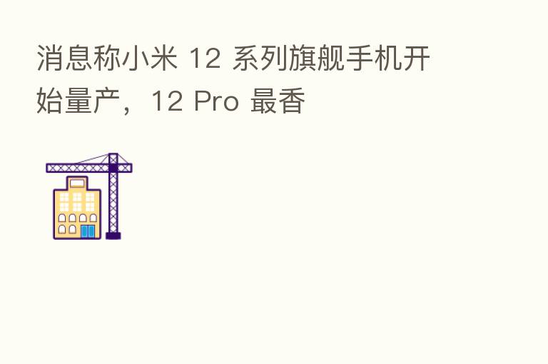 消息称小米 12 系列旗舰手机开始量产,12 Pro 香