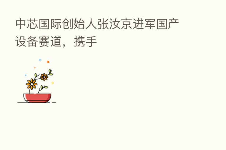 中芯国际创始人张汝京进军国产设备赛道，携手