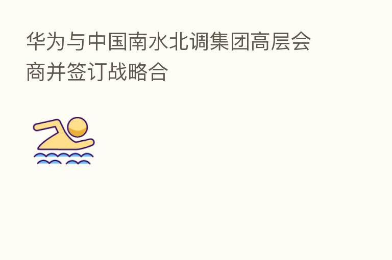 华为与中国南水北调集团高层会商并签订战略合