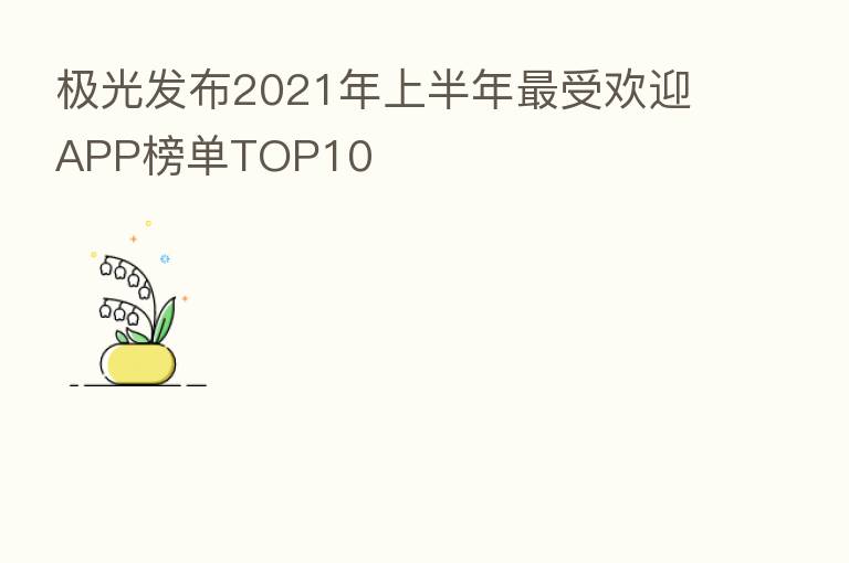 极光发布2021年上半年 受欢迎APP榜单TOP10