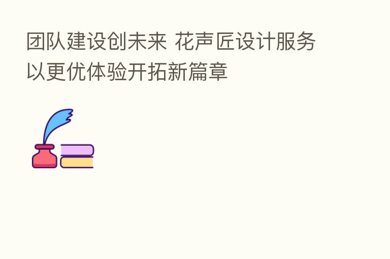 团队建设创未来 花声匠设计服务以更优体验开拓新篇章