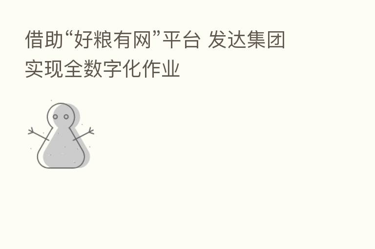 借助“好粮有网”平台 发达集团实现全数字化作业