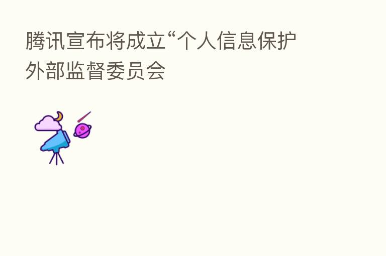 腾讯宣布将成立“个人信息保护外部监督委员会
