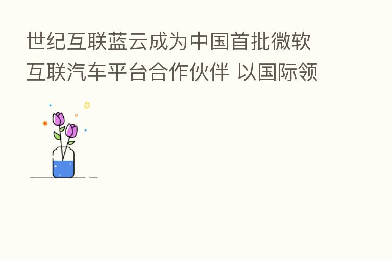 世纪互联蓝云成为中国首批微软互联汽车平台合作伙伴 以国际领先创新方案赋能中国车联网客户