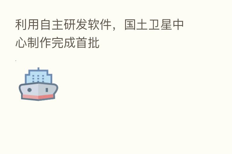 利用自主研发软件,国土卫星中心制作完成首批