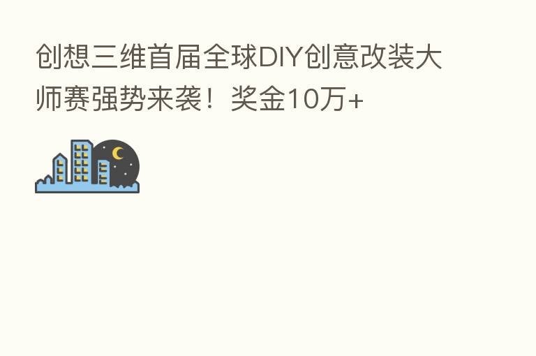 创想三维首届全球DIY创意改装大师赛强势来袭!奖金10万+