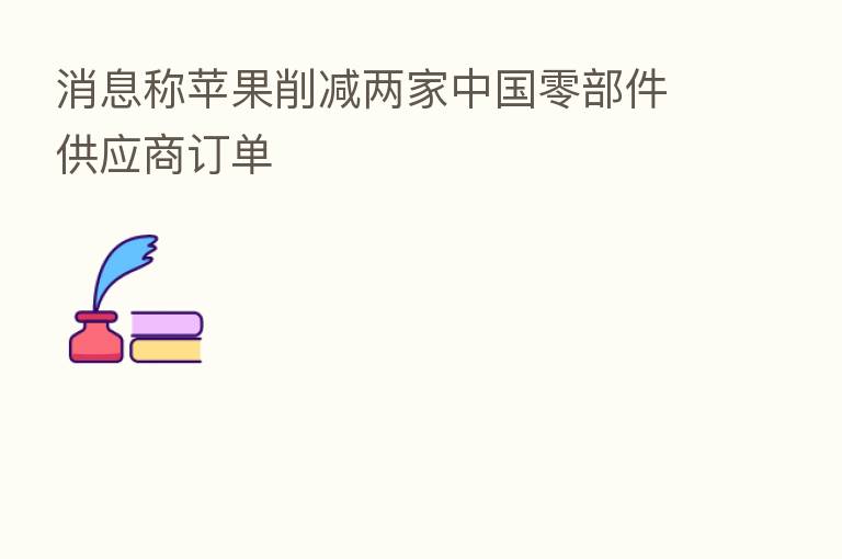 消息称苹果削减两家中国零部件供应商订单