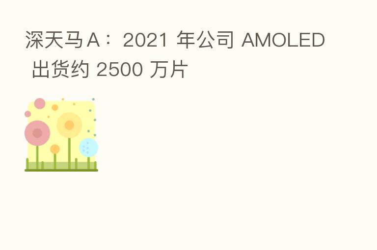 深天马A:2021 年公司 AMOLED 出货约 2500 万片