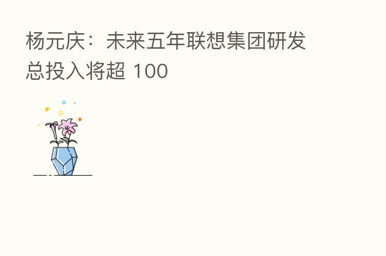 杨元庆:未来五年联想集团研发总投入将超 100