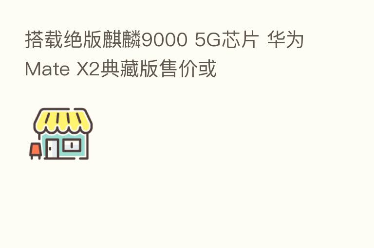 搭载绝版麒麟9000 5G芯片 华为Mate X2典藏版售价或