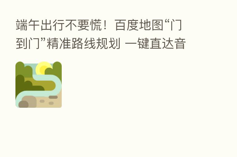 端午出行不要慌!百度地图“门到门”精准路线规划 一键直达音乐节现场