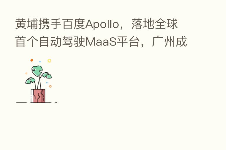 黄埔携手百度Apollo,落地全球首个自动驾驶MaaS平台,广州成智能交通新基建标杆