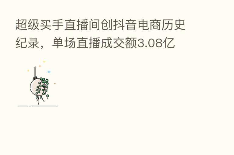 超级买手直播间创抖音电商历史纪录,单场直播成交额3.08亿