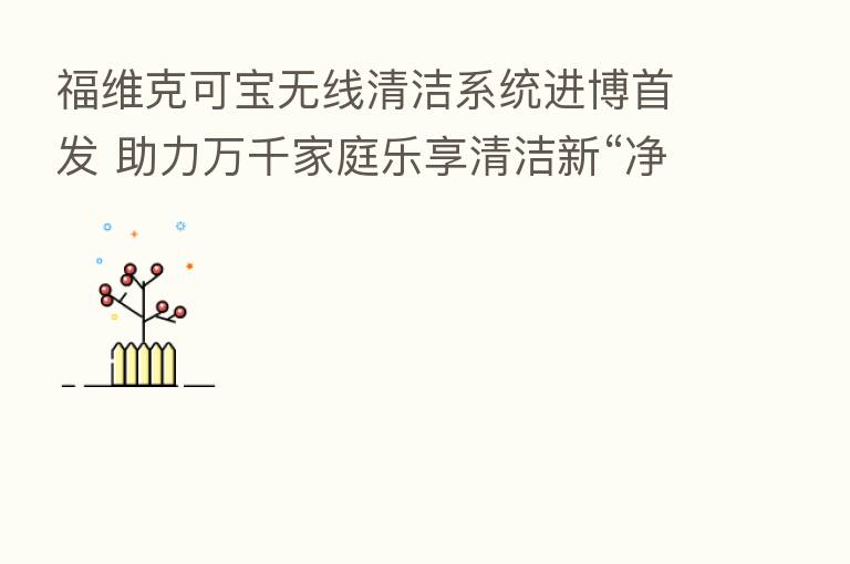 福维克可宝无线清洁系统进博首发 助力万千家庭乐享清洁新“净”界
