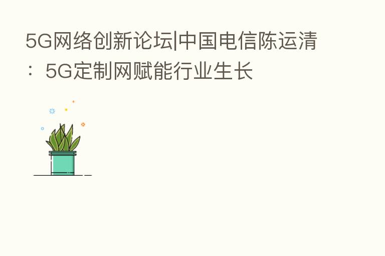 5G网络创新论坛|中国电信陈运清:5G定制网赋能行业生长