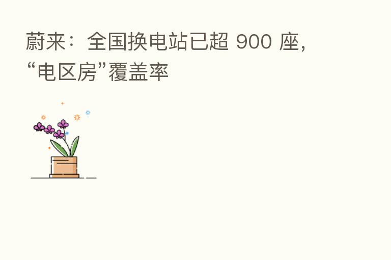 蔚来:全国换电站已超 900 座,“电区房”覆盖率