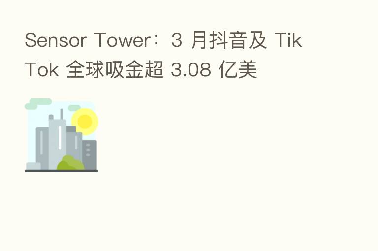Sensor Tower：3 月抖音及 TikTok 全球吸金超 3.08 亿美