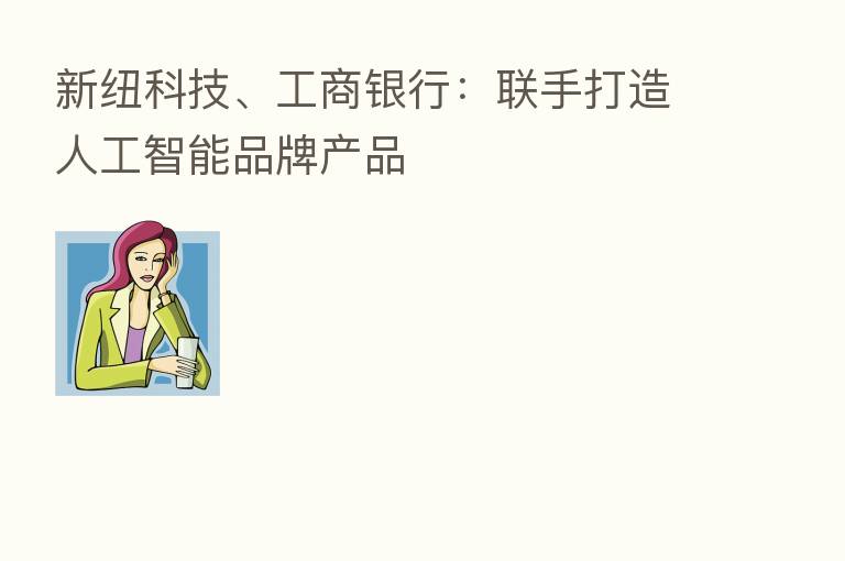 新纽科技、工商银行:联手打造人工智能品牌产品