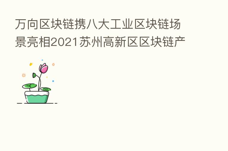 万向区块链携八大工业区块链场景亮相2021苏州高新区区块链产业发展峰会