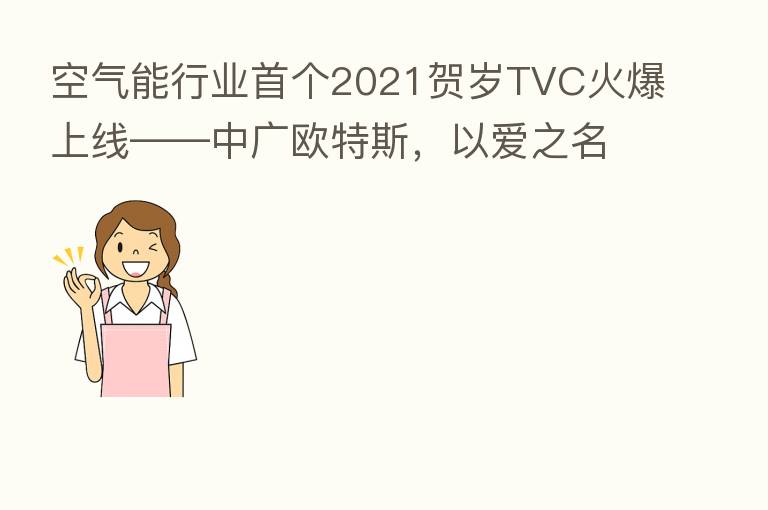 空气能行业首个2021贺岁TVC火爆上线——中广欧特斯,以爱之名,传递品牌温度