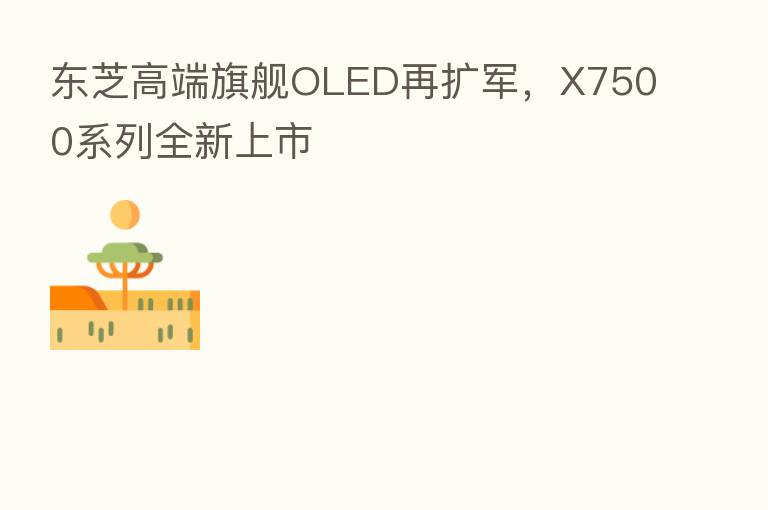 东芝高端旗舰OLED再扩军,X7500系列全新上市