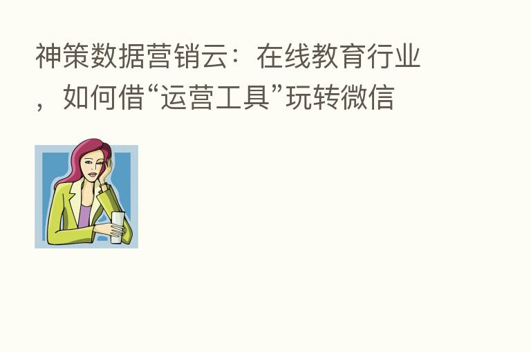 神策数据营销云:在线教育行业,如何借“运营工具”玩转微信生态?