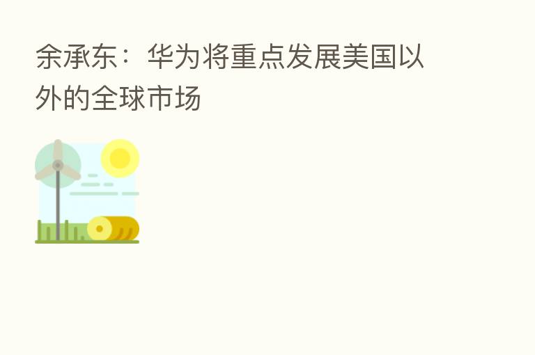 余承东:华为将重点发展美国以外的全球市场