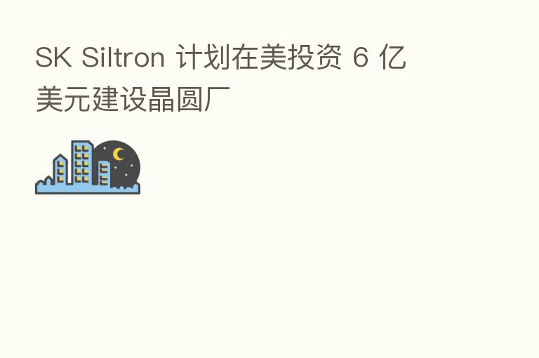 SK Siltron 计划在美投资 6 亿美元建设晶圆厂