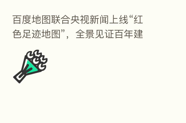 百度地图联合央视新闻上线“红色足迹地图”,全景见证百年建党伟业