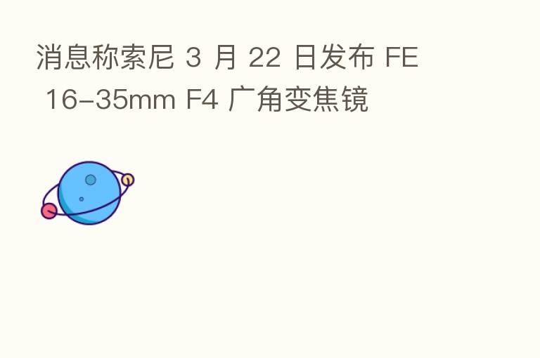 消息称索尼 3 月 22 日发布 FE 16-35mm F4 广角变焦镜