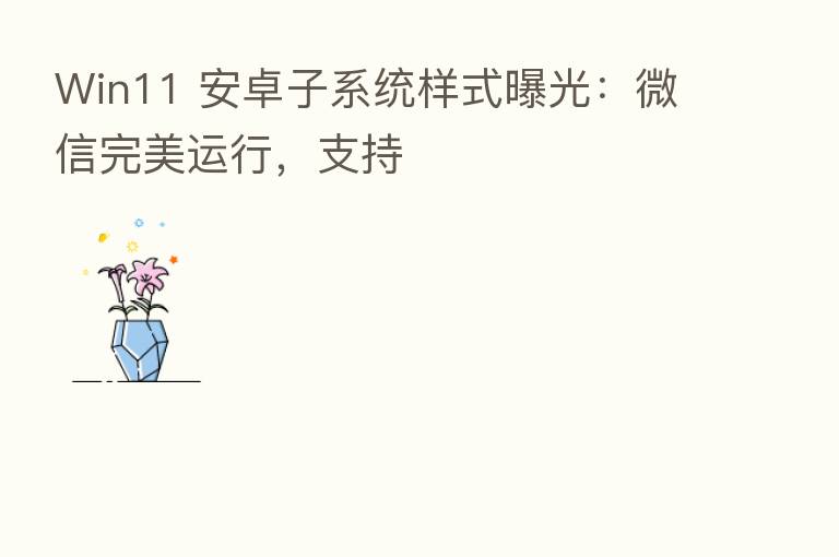 Win11 安卓子系统样式曝光:微信完美运行,支持