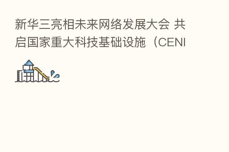 新华三亮相未来网络发展大会 共启国家重大科技基础设施(CENI)开放合作