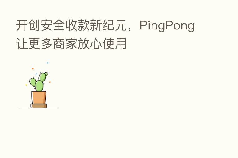 开创安全收款新纪元,PingPong让更多商家放心使用