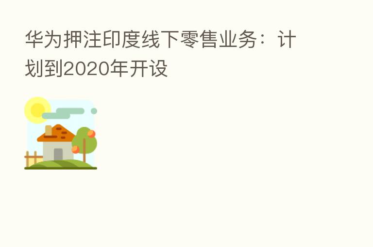 华为押注印度线下零售业务:计划到2020年开设