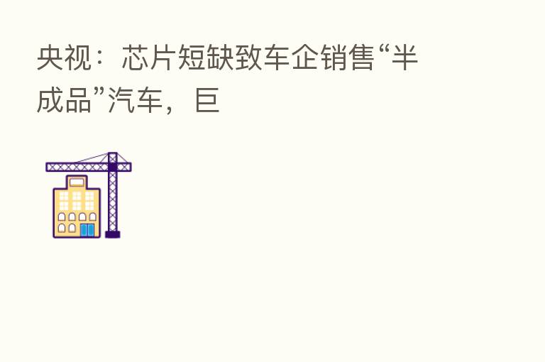 央视：芯片短缺致车企销售“半成品”汽车，巨