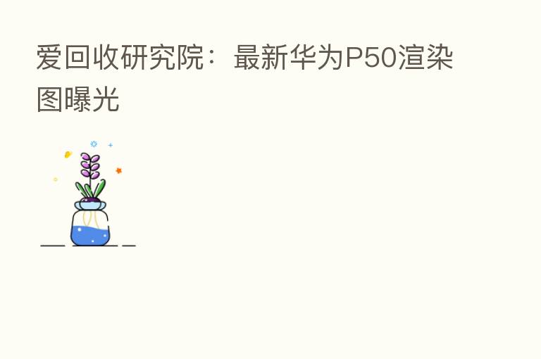 爱回收研究院:新 华为P50渲染图曝光
