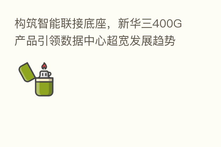 构筑智能联接底座，新华三400G产品引领数据中心超宽发展趋势